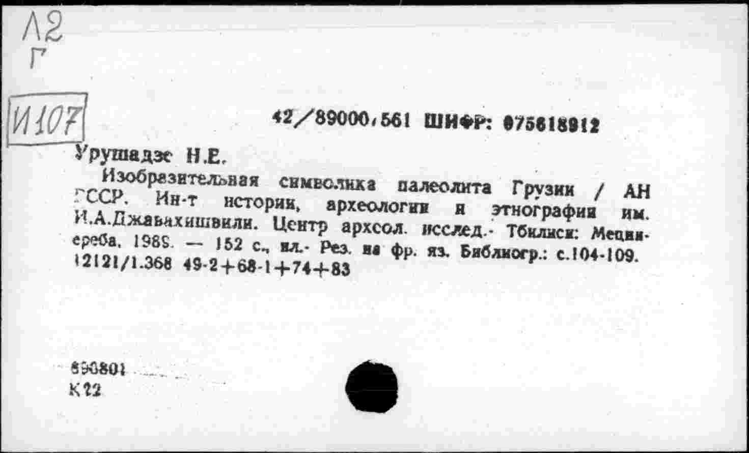 ﻿42/89000/561 ШИФЁ: •75818812
og
'■рушадзе Н.Е.
^,*обР*зител°на’’ символика палеолита Грузии / АН .. . ’ Мн т «сторин, археологии я этнографии им И.А.Джльахишвили. Центр архсол. исслед.- Тбилиси: Меции-Ä «.^^4^ "фр-ях Библ,,ог₽-: cjw-,m
S5Û8OI
KÎ2